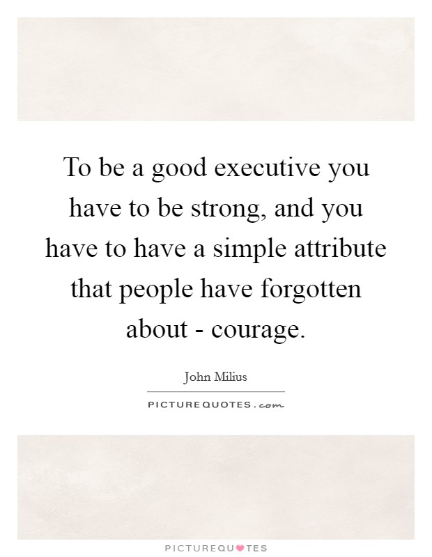 To be a good executive you have to be strong, and you have to have a simple attribute that people have forgotten about - courage. Picture Quote #1