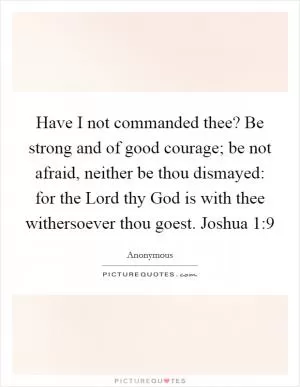 Have I not commanded thee? Be strong and of good courage; be not afraid, neither be thou dismayed: for the Lord thy God is with thee withersoever thou goest. Joshua 1:9 Picture Quote #1
