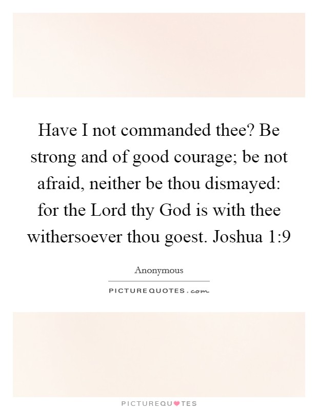 Have I not commanded thee? Be strong and of good courage; be not afraid, neither be thou dismayed: for the Lord thy God is with thee withersoever thou goest. Joshua 1:9 Picture Quote #1