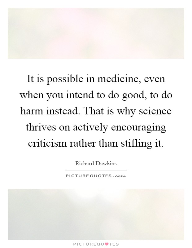 It is possible in medicine, even when you intend to do good, to do harm instead. That is why science thrives on actively encouraging criticism rather than stifling it. Picture Quote #1