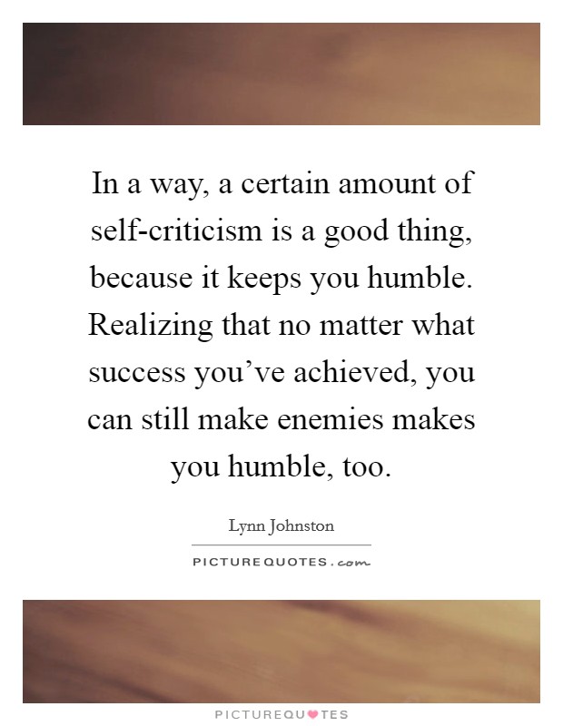 In a way, a certain amount of self-criticism is a good thing, because it keeps you humble. Realizing that no matter what success you've achieved, you can still make enemies makes you humble, too. Picture Quote #1