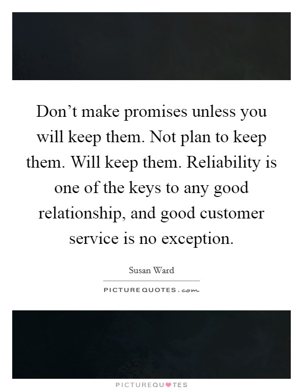 Don't make promises unless you will keep them. Not plan to keep them. Will keep them. Reliability is one of the keys to any good relationship, and good customer service is no exception. Picture Quote #1