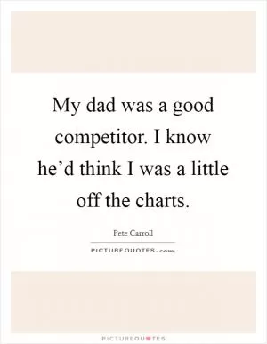 My dad was a good competitor. I know he’d think I was a little off the charts Picture Quote #1