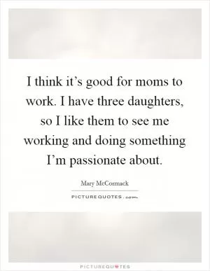 I think it’s good for moms to work. I have three daughters, so I like them to see me working and doing something I’m passionate about Picture Quote #1
