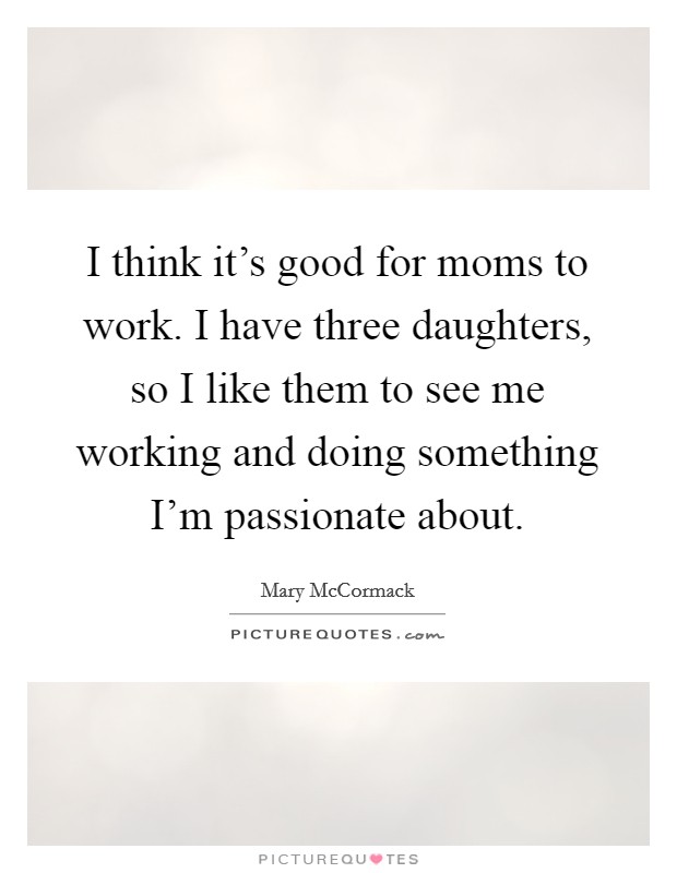 I think it's good for moms to work. I have three daughters, so I like them to see me working and doing something I'm passionate about. Picture Quote #1