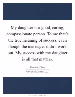 My daughter is a good, caring, compassionate person. To me that’s the true meaning of success, even though the marriages didn’t work out. My success with my daughter is all that matters Picture Quote #1