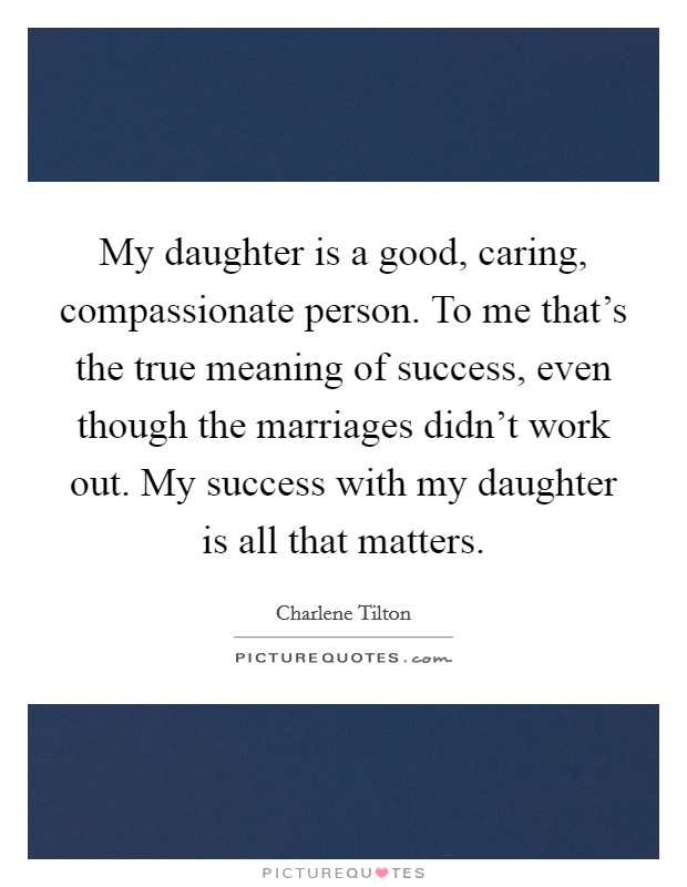 My daughter is a good, caring, compassionate person. To me that's the true meaning of success, even though the marriages didn't work out. My success with my daughter is all that matters. Picture Quote #1