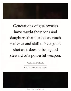 Generations of gun owners have taught their sons and daughters that it takes as much patience and skill to be a good shot as it does to be a good steward of a powerful weapon Picture Quote #1