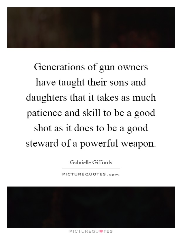 Generations of gun owners have taught their sons and daughters that it takes as much patience and skill to be a good shot as it does to be a good steward of a powerful weapon. Picture Quote #1