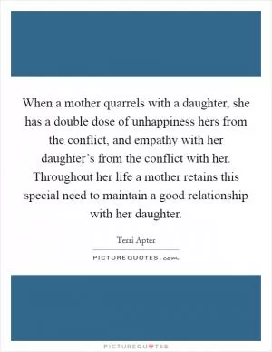When a mother quarrels with a daughter, she has a double dose of unhappiness hers from the conflict, and empathy with her daughter’s from the conflict with her. Throughout her life a mother retains this special need to maintain a good relationship with her daughter Picture Quote #1