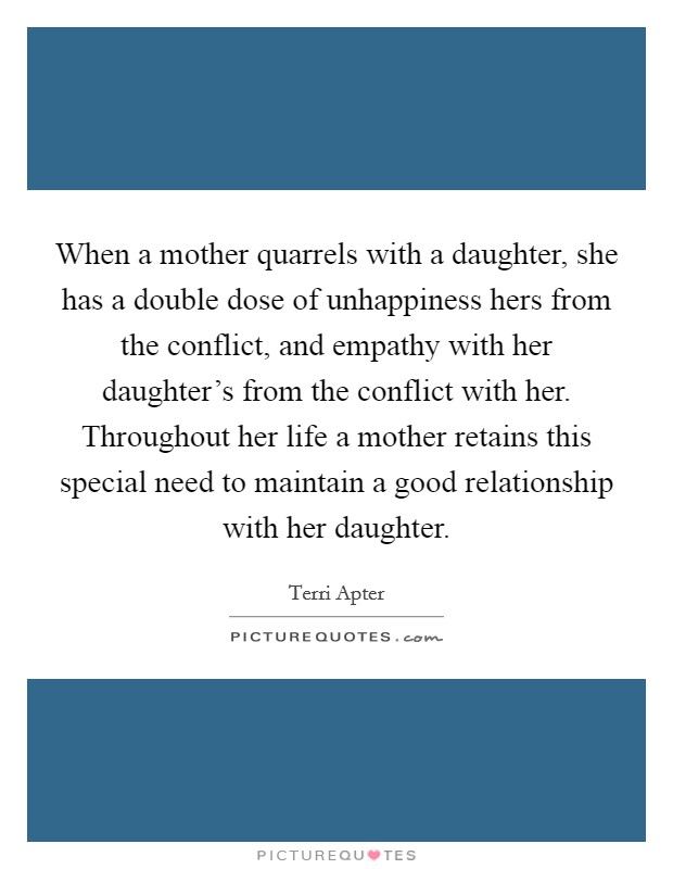 When a mother quarrels with a daughter, she has a double dose of unhappiness hers from the conflict, and empathy with her daughter's from the conflict with her. Throughout her life a mother retains this special need to maintain a good relationship with her daughter. Picture Quote #1