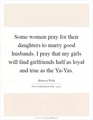 Some women pray for their daughters to marry good husbands. I pray that my girls will find girlfriends half as loyal and true as the Ya-Yas Picture Quote #1
