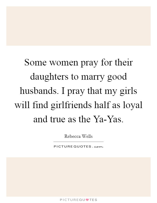 Some women pray for their daughters to marry good husbands. I pray that my girls will find girlfriends half as loyal and true as the Ya-Yas. Picture Quote #1