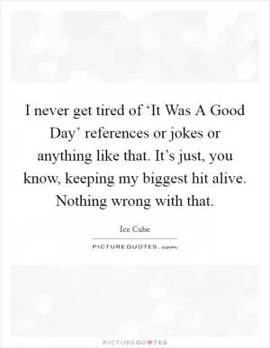 I never get tired of ‘It Was A Good Day’ references or jokes or anything like that. It’s just, you know, keeping my biggest hit alive. Nothing wrong with that Picture Quote #1