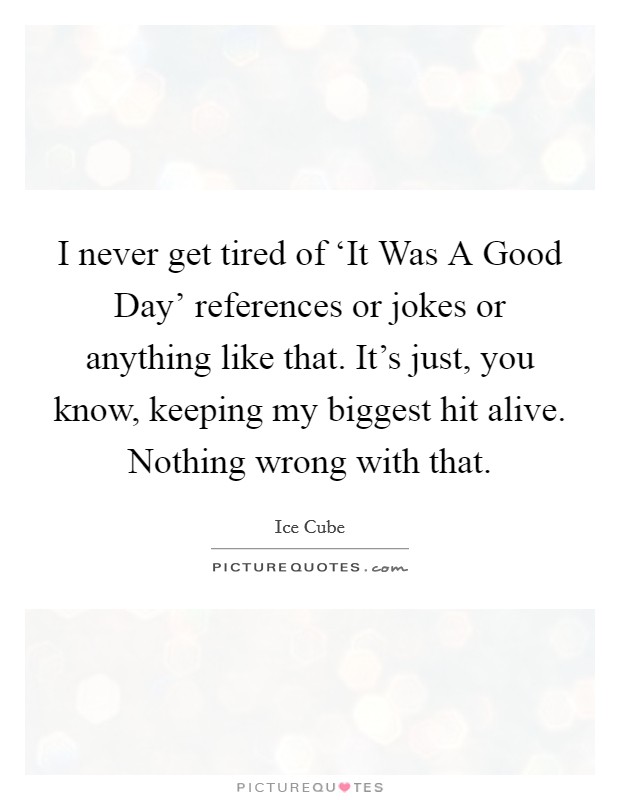 I never get tired of ‘It Was A Good Day' references or jokes or anything like that. It's just, you know, keeping my biggest hit alive. Nothing wrong with that. Picture Quote #1