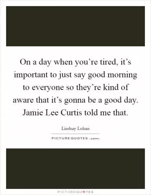 On a day when you’re tired, it’s important to just say good morning to everyone so they’re kind of aware that it’s gonna be a good day. Jamie Lee Curtis told me that Picture Quote #1