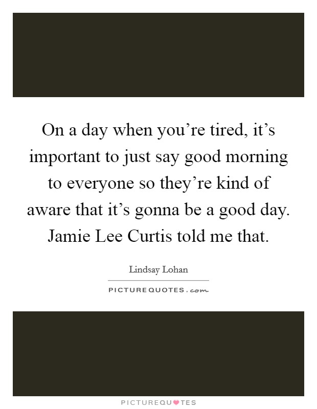 On a day when you're tired, it's important to just say good morning to everyone so they're kind of aware that it's gonna be a good day. Jamie Lee Curtis told me that. Picture Quote #1