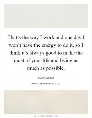 That’s the way I work and one day I won’t have the energy to do it, so I think it’s always good to make the most of your life and living as much as possible Picture Quote #1