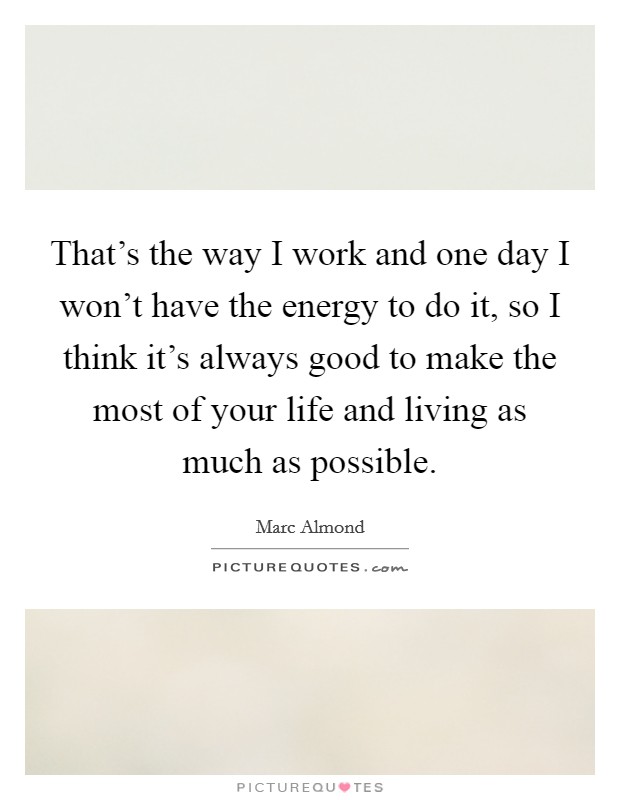 That's the way I work and one day I won't have the energy to do it, so I think it's always good to make the most of your life and living as much as possible. Picture Quote #1