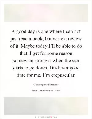 A good day is one where I can not just read a book, but write a review of it. Maybe today I’ll be able to do that. I get for some reason somewhat stronger when the sun starts to go down. Dusk is a good time for me. I’m crepuscular Picture Quote #1