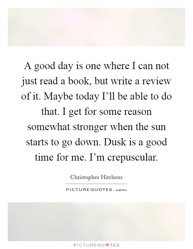A good day is one where I can not just read a book, but write a review of it. Maybe today I'll be able to do that. I get for some reason somewhat stronger when the sun starts to go down. Dusk is a good time for me. I'm crepuscular. Picture Quote #1