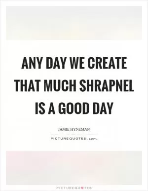 Any day we create that much shrapnel is a good day Picture Quote #1