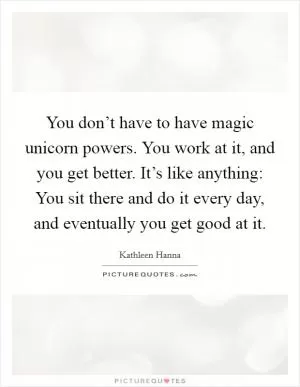 You don’t have to have magic unicorn powers. You work at it, and you get better. It’s like anything: You sit there and do it every day, and eventually you get good at it Picture Quote #1