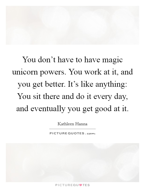 You don't have to have magic unicorn powers. You work at it, and you get better. It's like anything: You sit there and do it every day, and eventually you get good at it. Picture Quote #1