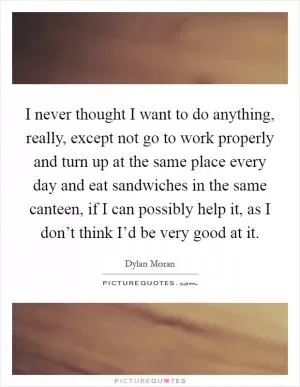 I never thought I want to do anything, really, except not go to work properly and turn up at the same place every day and eat sandwiches in the same canteen, if I can possibly help it, as I don’t think I’d be very good at it Picture Quote #1