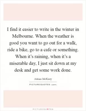 I find it easier to write in the winter in Melbourne. When the weather is good you want to go out for a walk, ride a bike, go to a cafe or something. When it’s raining, when it’s a miserable day, I just sit down at my desk and get some work done Picture Quote #1