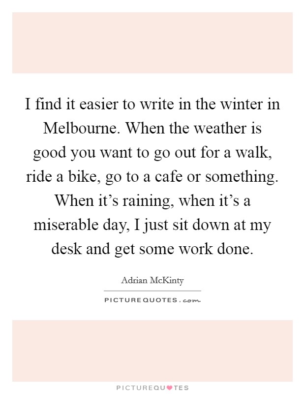 I find it easier to write in the winter in Melbourne. When the weather is good you want to go out for a walk, ride a bike, go to a cafe or something. When it's raining, when it's a miserable day, I just sit down at my desk and get some work done. Picture Quote #1