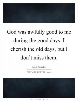 God was awfully good to me during the good days. I cherish the old days, but I don’t miss them Picture Quote #1