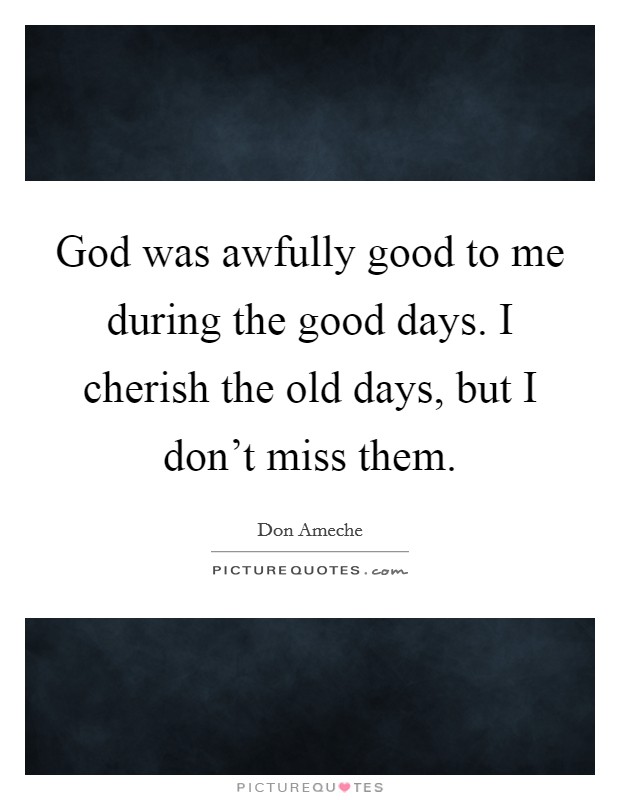 God was awfully good to me during the good days. I cherish the old days, but I don't miss them. Picture Quote #1