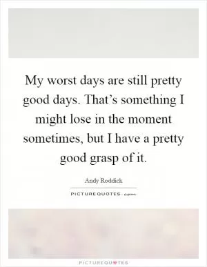My worst days are still pretty good days. That’s something I might lose in the moment sometimes, but I have a pretty good grasp of it Picture Quote #1