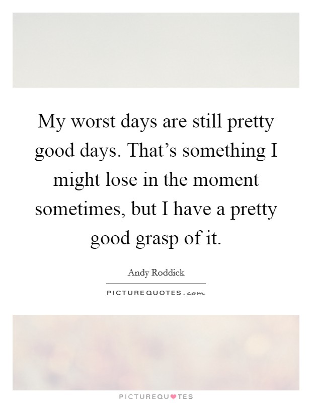 My worst days are still pretty good days. That's something I might lose in the moment sometimes, but I have a pretty good grasp of it. Picture Quote #1