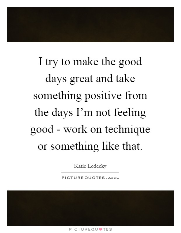 I try to make the good days great and take something positive from the days I'm not feeling good - work on technique or something like that. Picture Quote #1