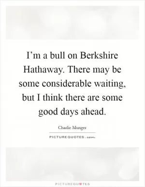 I’m a bull on Berkshire Hathaway. There may be some considerable waiting, but I think there are some good days ahead Picture Quote #1