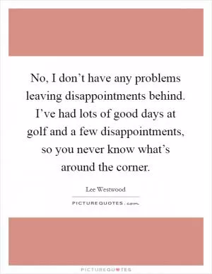 No, I don’t have any problems leaving disappointments behind. I’ve had lots of good days at golf and a few disappointments, so you never know what’s around the corner Picture Quote #1
