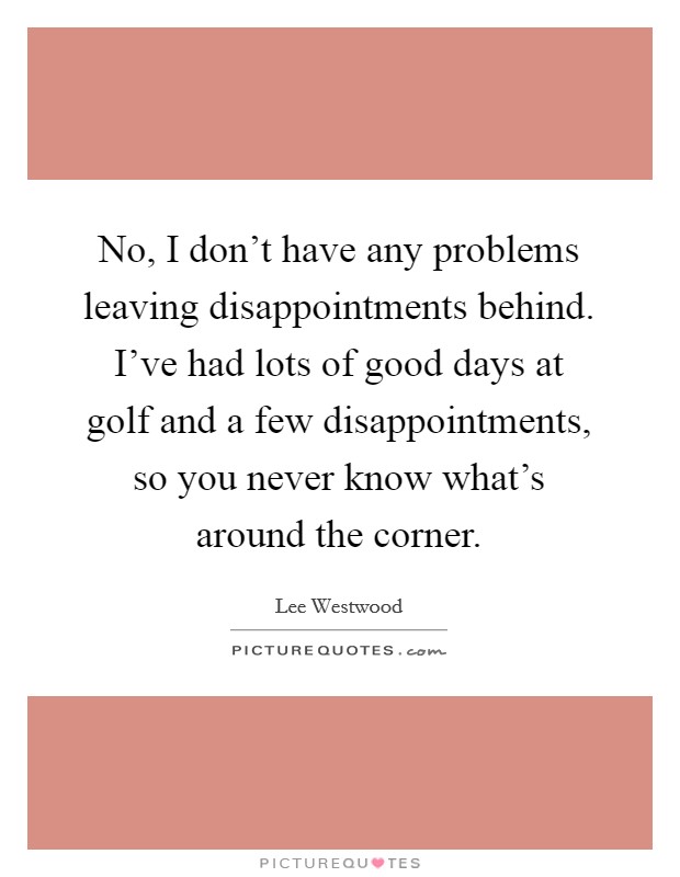 No, I don't have any problems leaving disappointments behind. I've had lots of good days at golf and a few disappointments, so you never know what's around the corner. Picture Quote #1