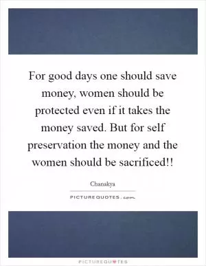 For good days one should save money, women should be protected even if it takes the money saved. But for self preservation the money and the women should be sacrificed!! Picture Quote #1