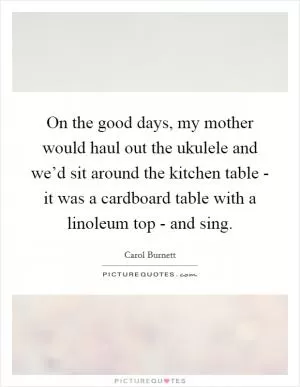 On the good days, my mother would haul out the ukulele and we’d sit around the kitchen table - it was a cardboard table with a linoleum top - and sing Picture Quote #1