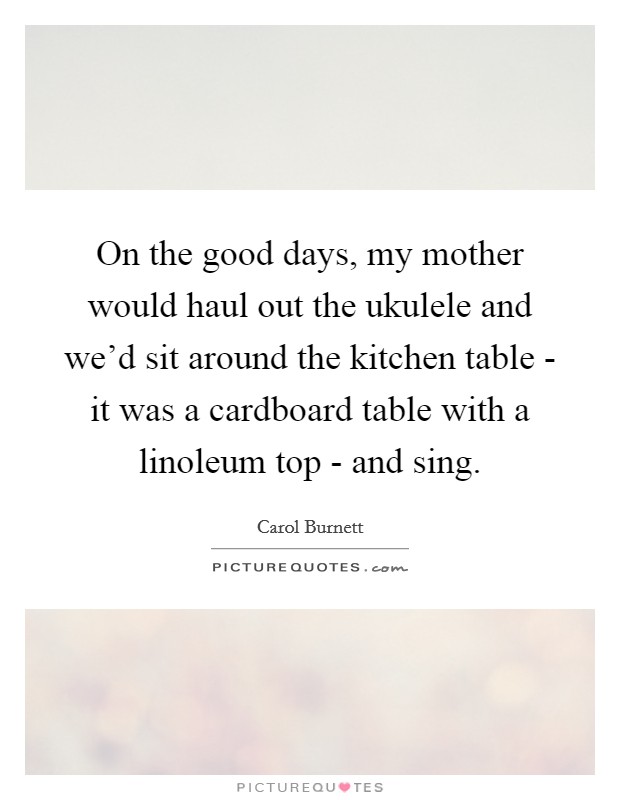 On the good days, my mother would haul out the ukulele and we'd sit around the kitchen table - it was a cardboard table with a linoleum top - and sing. Picture Quote #1