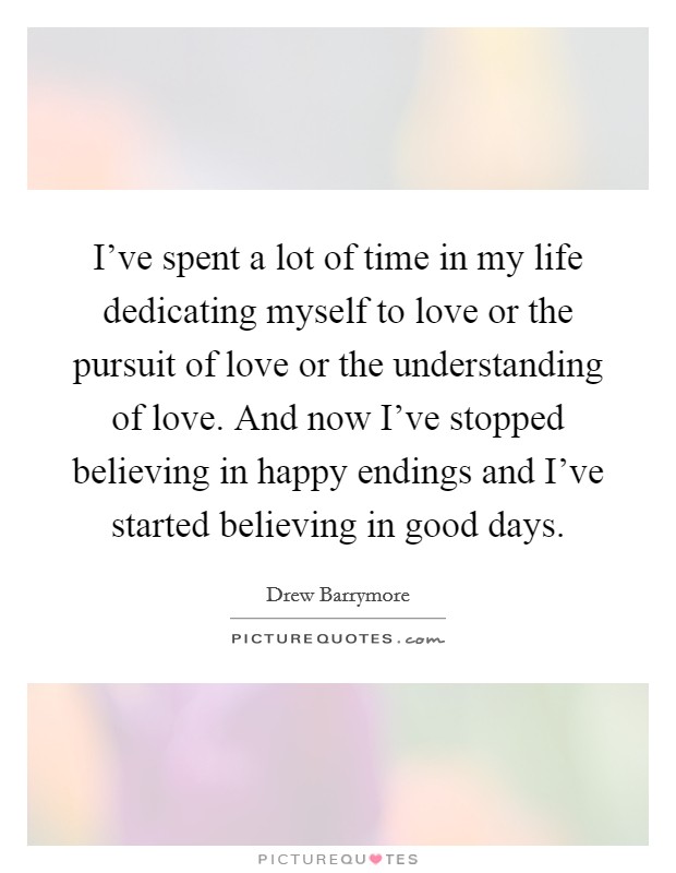 I've spent a lot of time in my life dedicating myself to love or the pursuit of love or the understanding of love. And now I've stopped believing in happy endings and I've started believing in good days. Picture Quote #1