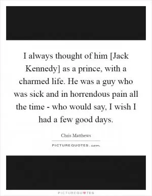 I always thought of him [Jack Kennedy] as a prince, with a charmed life. He was a guy who was sick and in horrendous pain all the time - who would say, I wish I had a few good days Picture Quote #1