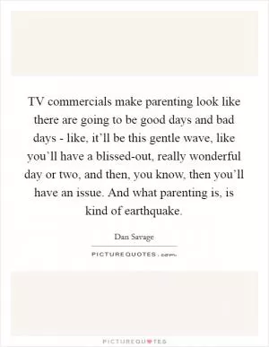 TV commercials make parenting look like there are going to be good days and bad days - like, it’ll be this gentle wave, like you’ll have a blissed-out, really wonderful day or two, and then, you know, then you’ll have an issue. And what parenting is, is kind of earthquake Picture Quote #1