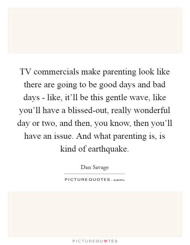 TV commercials make parenting look like there are going to be good days and bad days - like, it'll be this gentle wave, like you'll have a blissed-out, really wonderful day or two, and then, you know, then you'll have an issue. And what parenting is, is kind of earthquake. Picture Quote #1