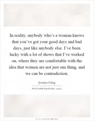 In reality, anybody who’s a woman knows that you’ve got your good days and bad days, just like anybody else. I’ve been lucky with a lot of shows that I’ve worked on, where they are comfortable with the idea that women are not just one thing, and we can be contradiction Picture Quote #1