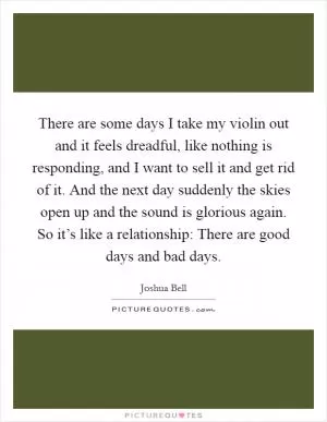 There are some days I take my violin out and it feels dreadful, like nothing is responding, and I want to sell it and get rid of it. And the next day suddenly the skies open up and the sound is glorious again. So it’s like a relationship: There are good days and bad days Picture Quote #1