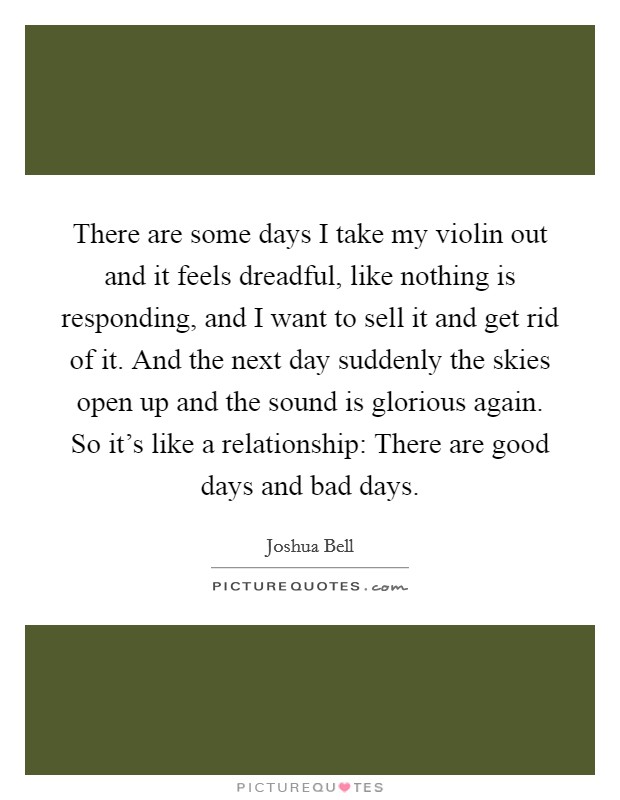 There are some days I take my violin out and it feels dreadful, like nothing is responding, and I want to sell it and get rid of it. And the next day suddenly the skies open up and the sound is glorious again. So it's like a relationship: There are good days and bad days. Picture Quote #1