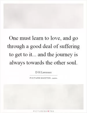 One must learn to love, and go through a good deal of suffering to get to it... and the journey is always towards the other soul Picture Quote #1